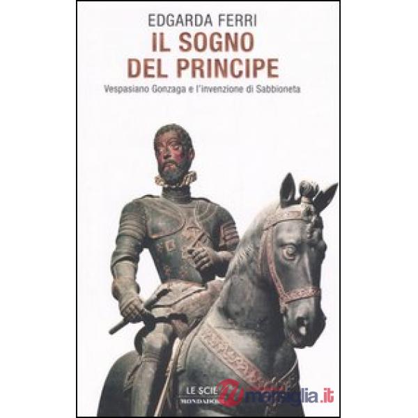 Sogno del principe. Vespasiano Gonzaga e l'invenzione di Sabbioneta (Il)
