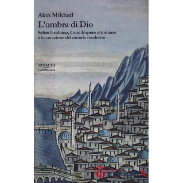 Ombra di Dio. Selim il sultano, il suo Impero ottomano e la creazione del mondo moderno (L')