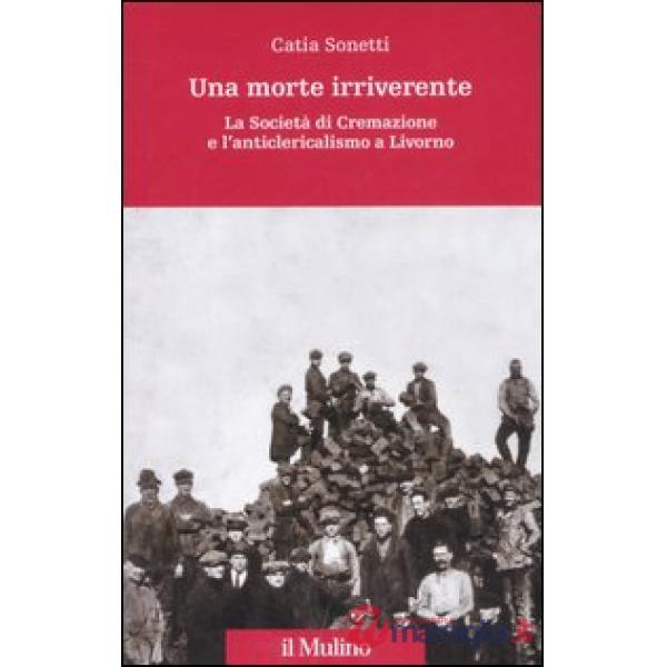 Morte irriverente. La Società di Cremazione e l'anticlericalismo a Livorno. Ediz. illustrata (Una)