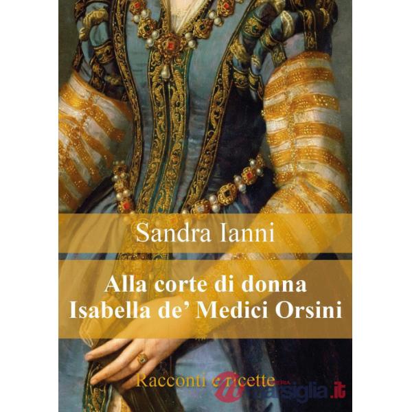 Alla corte di donna Isabella de' Medici Orsini. Racconti e ricette