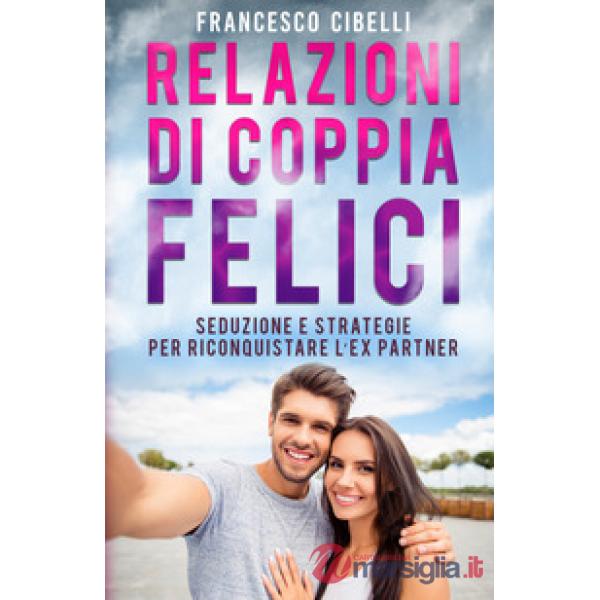 Relazioni di coppia felici. Seduzione e strategie per riconquistare l'ex partner