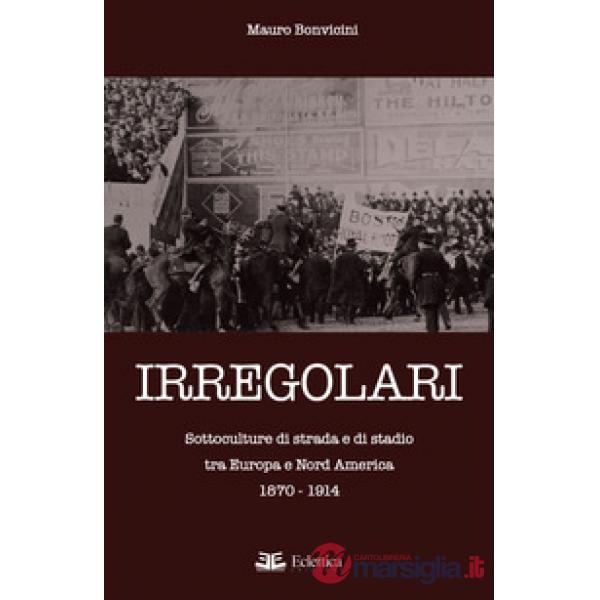 Irregolari. Sottoculture di strada e di stadio tra Europa e Nord America 1870-19