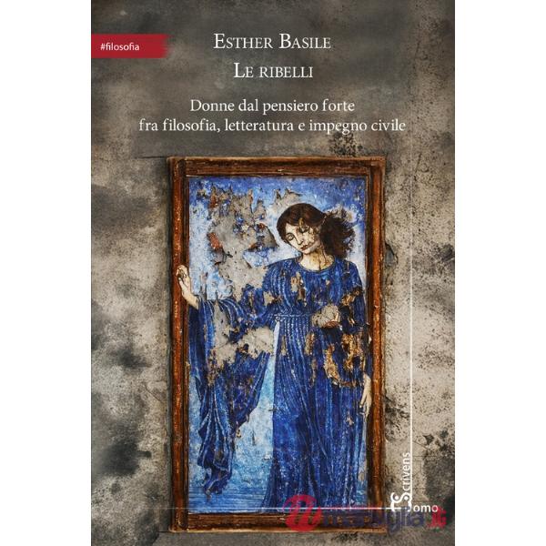 Ribelli. Donne dal pensiero forte fra filosofia, letteratura e impegno civile (Le)