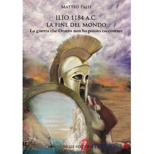 Ilio 1184 a.C. La fine del mondo. La guerra che Omero non ha potuto raccontare