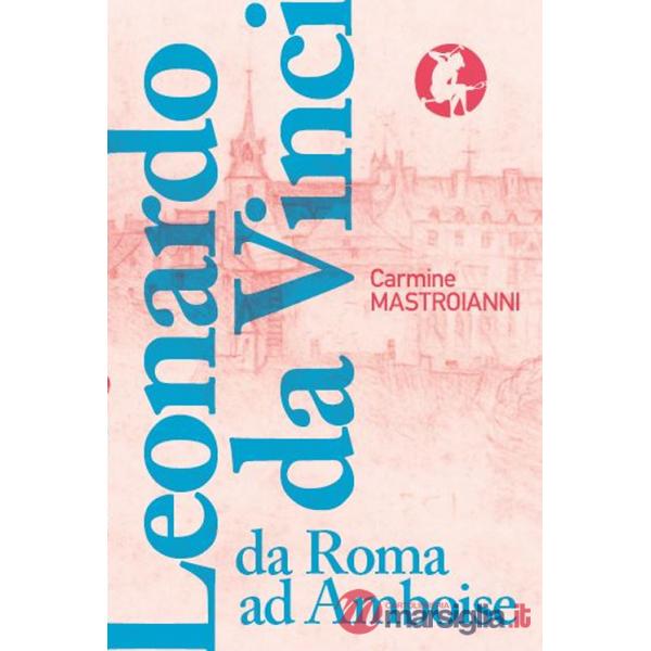 Leonardo da Vinci da Roma ad Amboise. Gli ultimi anni di un genio del Rinascimento in fuga dall'Italia