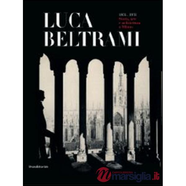 Luca Beltrami (1854-1933). Storia, arte e architettura a Milano. Monografia. Cat