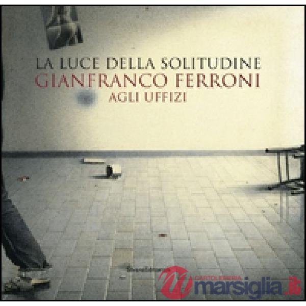 Gianfranco Ferroni agli Uffizi. La luce della solitudine. Catalogo della mostra (Firenze, 15 maggio-5 luglio 2015). Ediz. illust