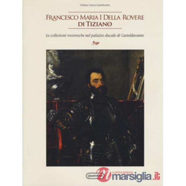 Francesco Maria I della Rovere di Tiziano. Le collezioni roveresche nel palazzo ducale di Casteldurante. Catalogo della mostra (