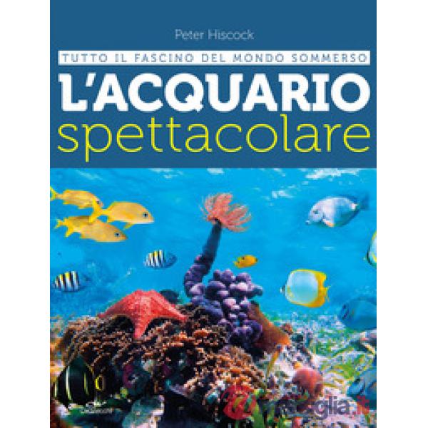 Acquario spettacolare. Tutto il fascino del mondo sommerxo (L')