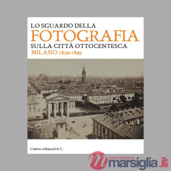 Sguardo della fotografia sulla città ottocentesca. Milano 1839-1899. Ediz. illustrata (Lo)