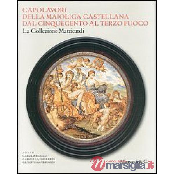 Capolavori della maiolica castellana dal '500 al terzo fuoco. La collezione Matricardi. Catalogo della mostra (Teramo, 2 aprile-