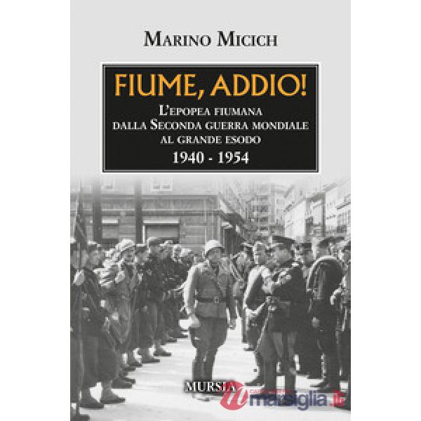 Fiume, addio! L'epopea fiumana dalla Seconda guerra mondiale al grande esodo. 1940-1954