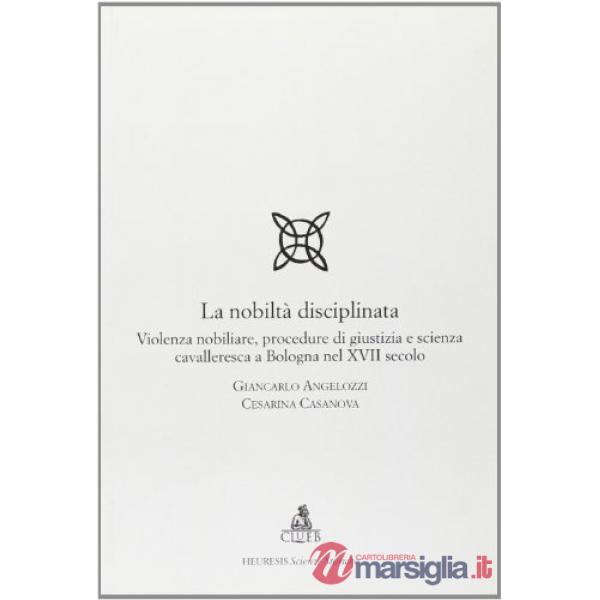 Nobiltà disciplinata. Violenza nobiliare, procedure di giustizia e scienza cavalleresca a Bologna nel XVII secolo (La)