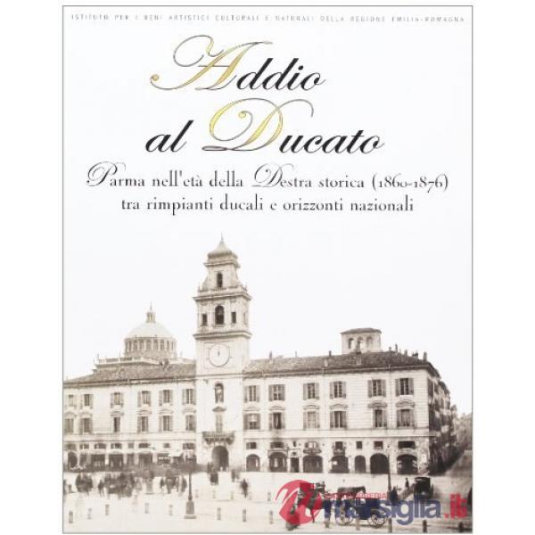 Addio al Ducato. Parma nell'età della Destra storica (1860-1876) tra rimpianti ducali e orizzonti nazionali