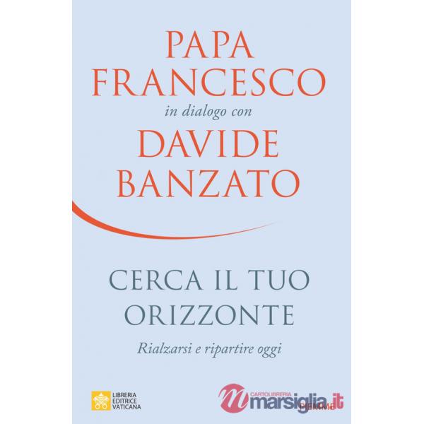 Cerca il tuo orizzonte. Rialzarsi e ripartire oggi. Papa Francesco in dialogo con Davide Banzato