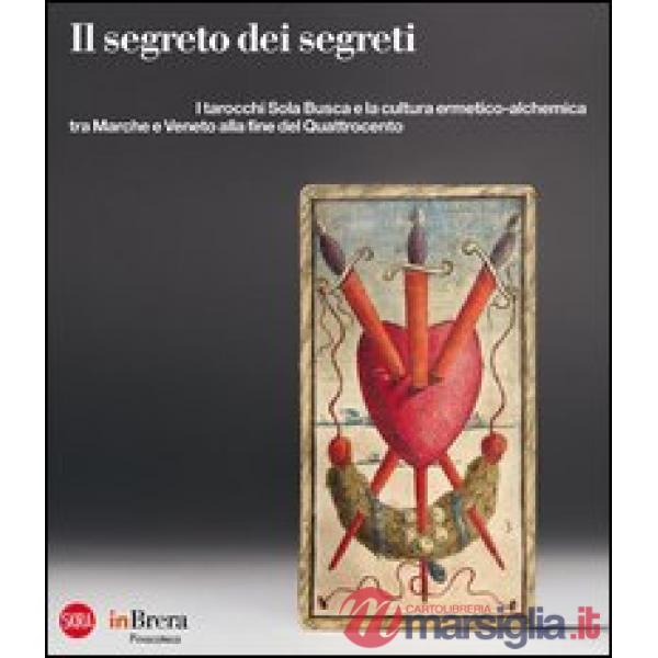 Segreto dei segreti. I tarocchi Sola Busca e la cultura ermetico-alchemica tra Marche e Veneto alla fine del Quattrocento. Ediz.