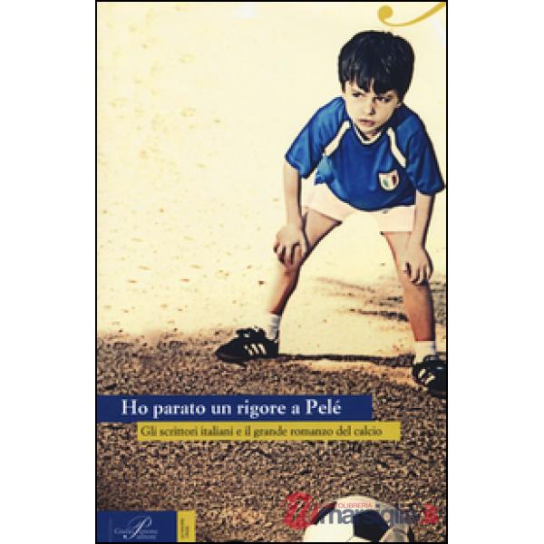 Ho parato un rigore a Pelé. Gli scrittori italiani e il grande romanzo del calcio