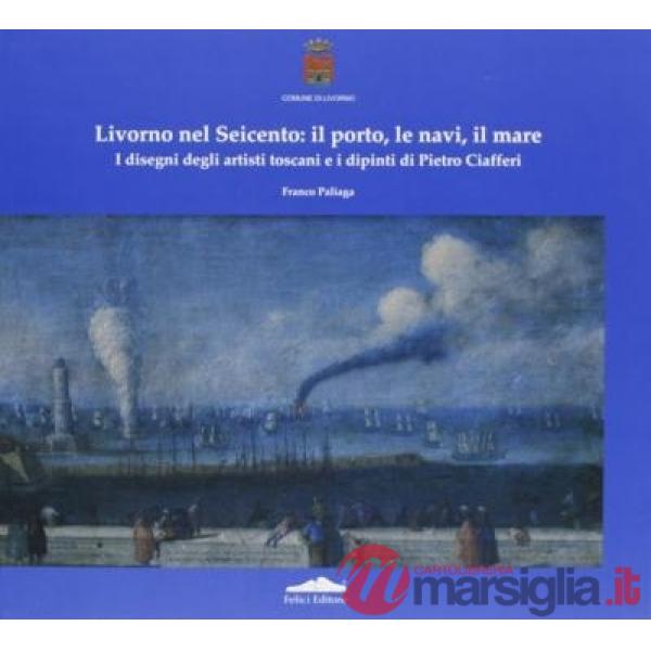 Livorno nel Seicento: il porto, le navi, il mare. I disegni degli artisti toscani e i dipinti di Pietro Ciafferi