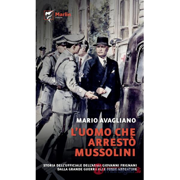 Uomo che arrestò Mussolini. Storia dell'ufficiale dell'Arma Giovanni Frignani. Dalla Grande Guerra alle Fosse Ardeatine (L')