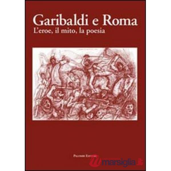 Garibaldi e Roma. L'eroe, il mito, la poesia