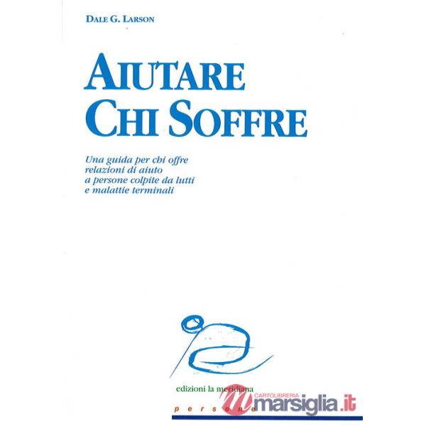 Aiutare chi soffre. Una guida per chi offre relazioni di aiuto a persone colpite da lutti e malattie terminali