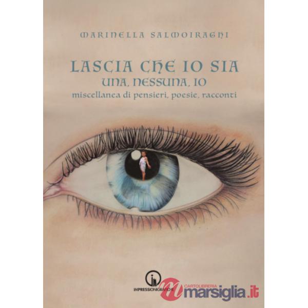 Lascia che io sia. Una, nessuna, io. Miscellanea di pensieri, poesie, racconti