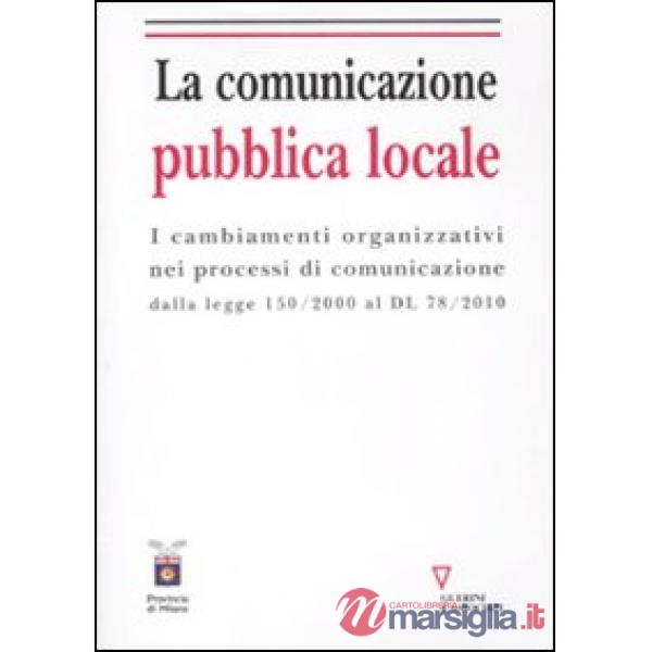 Comunicazione pubblica locale. I cambiamenti organizzativi nei processi di comunicazione dalla legge 150/200 al DL 78/2010 (La)