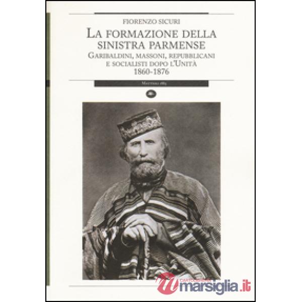 Formazione della sinistra parmense. Garibaldini, massoni, repubblicani e socialisti dopo l'unità. 1860-1876 (La)