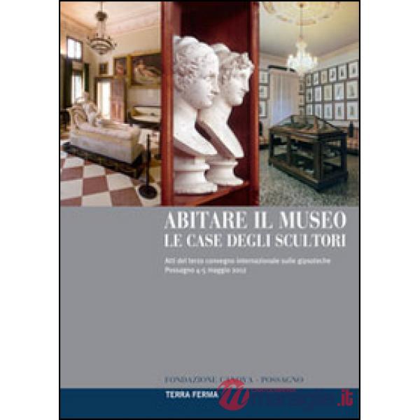 Abitare il museo. Le case degli scultori. Atti del 3° Convegno internazionale sulle gipsoteche (Possagno, 4-5 maggio 2012). Ediz