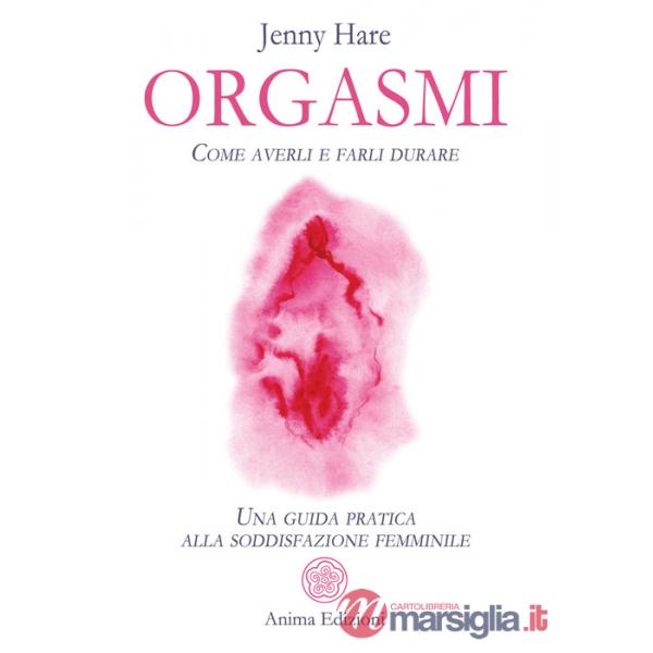 Orgasmi. Come averli e farli durare. Una guida pratica alla soddisfazione femminile