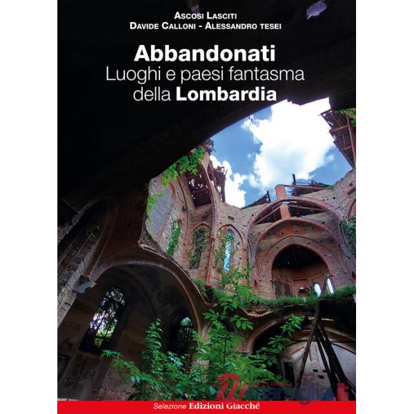 Abbandonati. Luoghi e paesi fantasma della Lombardia. Ediz. illustrata