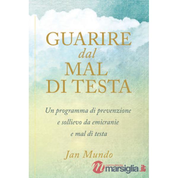 Guarire dal mal di testa. Un programma di prevenzione e sollievo da emicranie e 