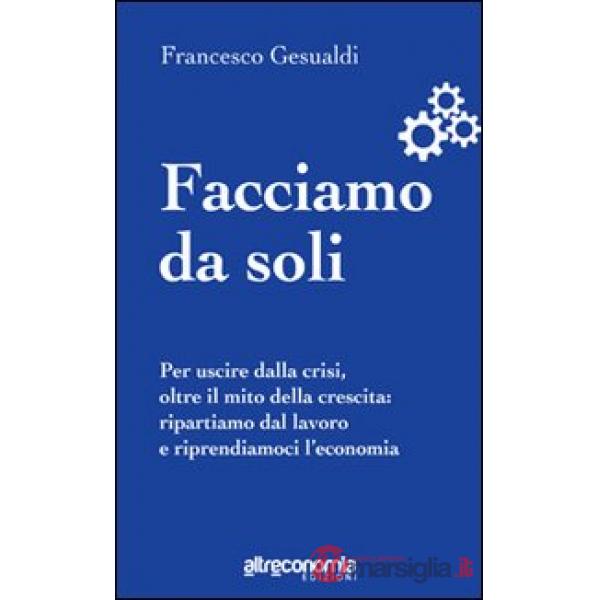 Facciamo da soli. Per uscire dalla crisi, oltre il mito della crescita: ripartiamo dal lavoro e riprendiamoci l'economia