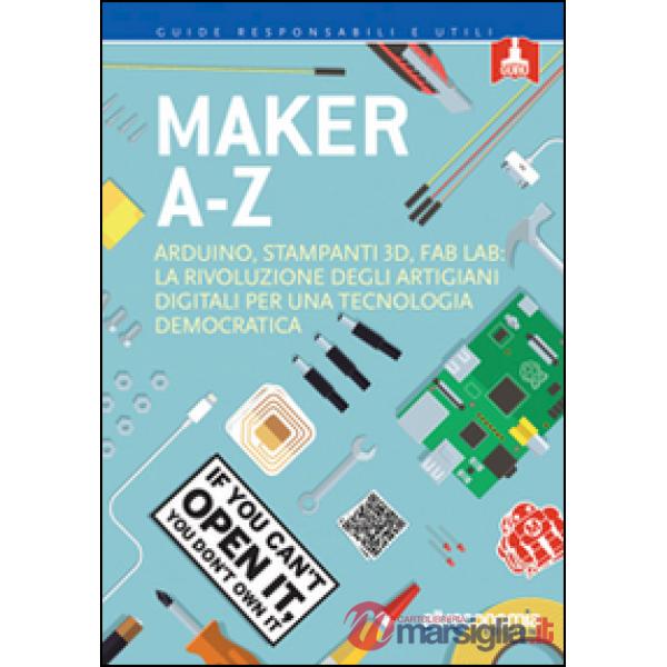 Maker A-Z. Arduino, stampanti 3D, FabLab: la rivoluzione degli artigiani digitali per una tecnologia democratica