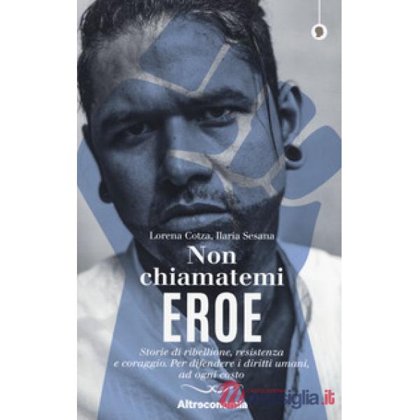 Non chiamatemi eroe. Storie di ribellione, resistenza e coraggio. Per difendere i diritti umani, ad ogni costo
