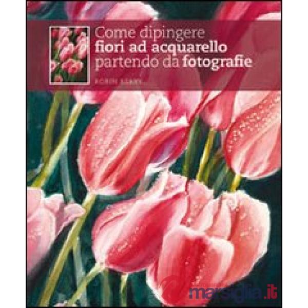 Come dipingere fiori ad acquarello partendo da fotografie. Ediz. illustrata