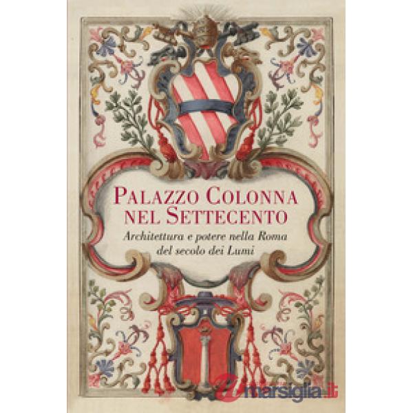 Palazzo Colonna nel Settecento. Architettura e potere nella Roma del secolo dei Lumi. Ediz. illustrata