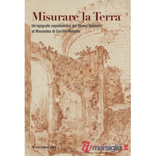 Misurare la Terra. Un'epigrafe napoleonica dai Musei Vaticani al Mausoleo di Cecilia Metella. Ediz. a colori