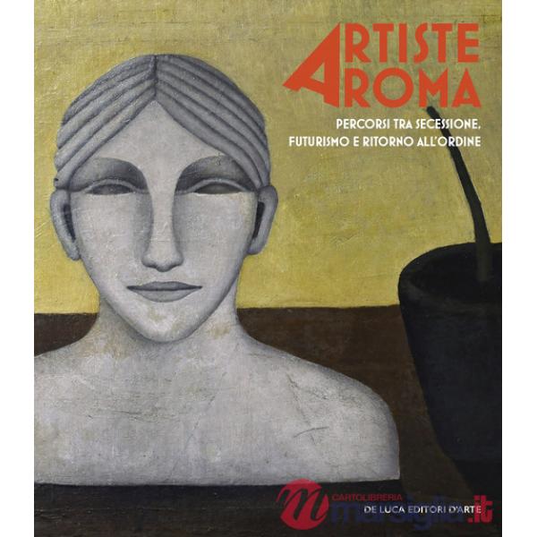 Artiste a Roma. Percorsi tra secessione, futurismo e ritorno all'ordine. Ediz. illustrata