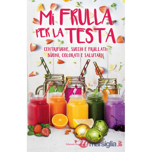 Mi frulla per la testa. Centrifughe, succhi, frullati: buoni, colorati e salutari!