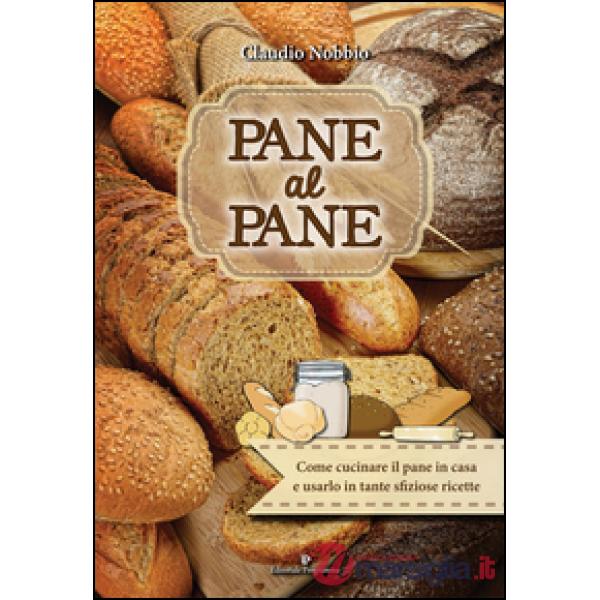 Pane al pane. Come cucinare il pane in casa e usarlo in tante sfiziose ricette