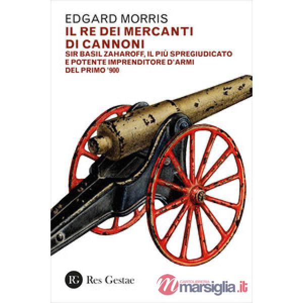 Re dei mercanti di cannoni. Sir Basil Zaharoff, il più spregiudicato e potente imprenditore d'armi del primo '900 (Il)