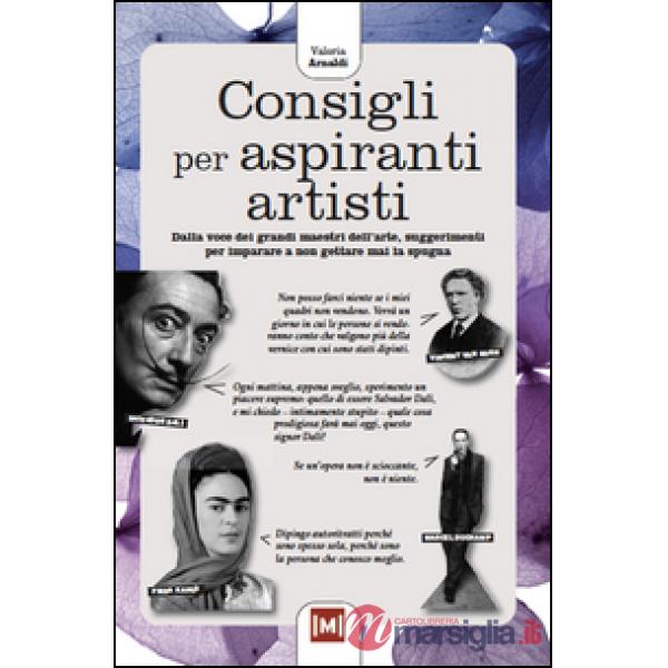 Consigli per aspiranti artisti. Dalle voci dei grandi maestri dell'arte, piccoli suggerimenti per imparare a non gettare mai la 