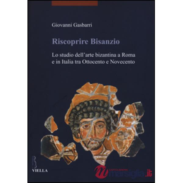 Riscoprire Bisanzio. Lo studio dell'arte bizantina a Roma e in Italia tra Ottocento e Novecento. Ediz. illustrata