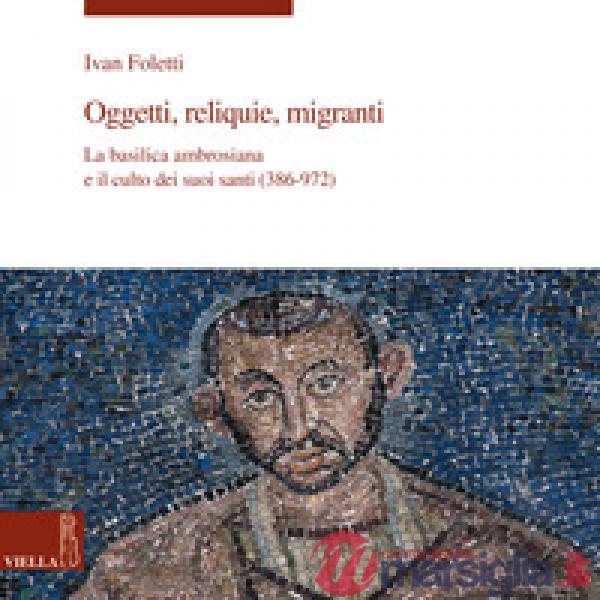 Oggetti, reliquie e migranti. La basilica ambrosiana e e il culto dei suoi santi (386-973). Ediz. a colori