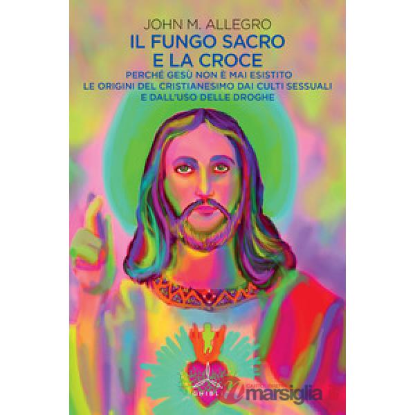 Fungo sacro e la croce. Perché Gesù non è mai esistito. Le origini del Cristianesimo dai culti sessuali e dall'uso delle droghe 