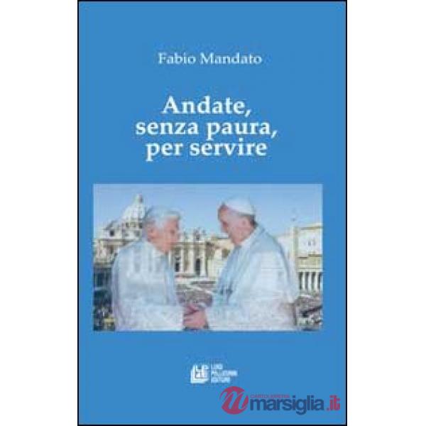 Andate, senza paura, per servire. La rinucia di Benedetto XVI, l'eredità raccolta da papa Francesco, un messaggio appassionato n