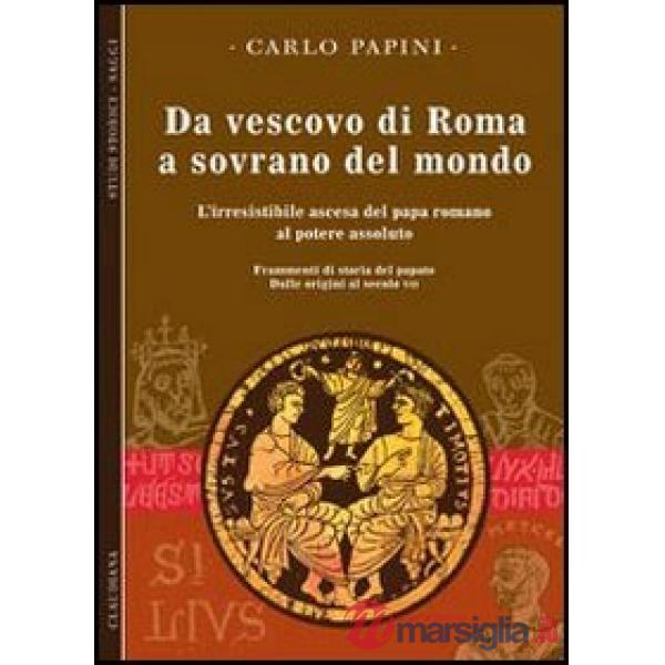 Da vescovo di Roma a sovrano del mondo. L'irresistibile ascesa del papa romano al potere assoluto. Frammenti di storia del papat