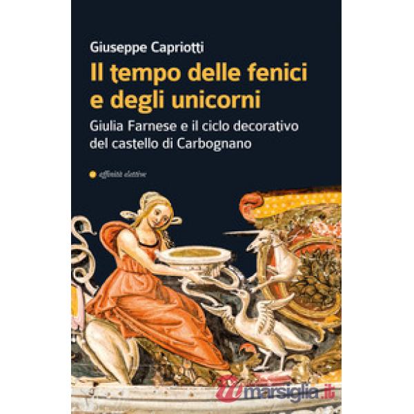 Tempo delle fenici e degli unicorni. Giulia Farnese e il ciclo decorativo del castello di Carbognano. Ediz. illustrata (Il)