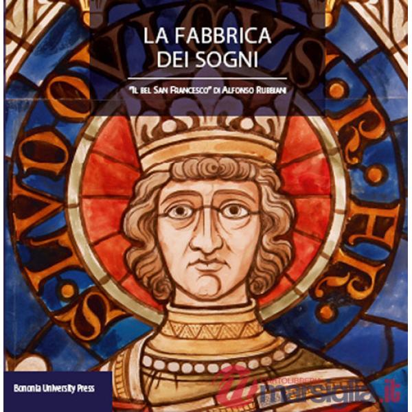Fabbrica dei sogni. Il «Bel san Francesco» di Alfonso Rubbiani. Ediz. illustrata (La)